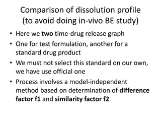 Comparison of dissolution profile
(to avoid doing in-vivo BE study)
• Here we two time-drug release graph
• One for test formulation, another for a
standard drug product
• We must not select this standard on our own,
we have use official one
• Process involves a model-independent
method based on determination of difference
factor f1 and similarity factor f2
 