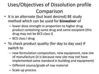Uses/Objectives of Dissolution profile
Comparison
• It is an alternate (but least desired) BE study
method which can be used for biowaiver of
– lower dose strength in proportion to higher drug
product containing same drug and same excipient (this
drug may not be BCS class I)
– BCS class I drug
• To check product quality (for day to day use) if
switch to
– new formulation composition, new equipment, new site
of manufacture (it is because new site may not have
implemented same standard in building and equipment)
– Different source/grade of raw material
– Scale up process
 
