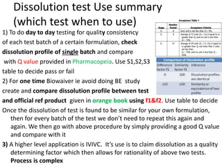 Dissolution test Use summary
(which test when to use)
1) To do day to day testing for quality consistency
of each test batch of a certain formulation, check
dissolution profile of single batch and compare
with Q value provided in Pharmacopeia. Use S1,S2,S3
table to decide pass or fail
2) For one time Biowaiver ie avoid doing BE study
create and compare dissolution profile between test
and official ref product given in orange book using f1&f2. Use table to decide
Once the dissolution of test is found to be similar for your own formulation,
then for every batch of the test we don’t need to repeat this again and
again. We then go with above procedure by simply providing a good Q value
and compare with it
3) A higher level application is IVIVC. It’s use is to claim dissolution as a quality
determining factor which then allows for rationality of above two tests.
Process is complex
 