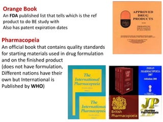 Orange Book
An FDA published list that tells which is the ref
product to do BE study with
Also has patent expiration dates
Pharmacopeia
An official book that contains quality standards
for starting materials used in drug formulation
and on the finished product
(does not have formulation,
Different nations have their
own but International is
Published by WHO)
 