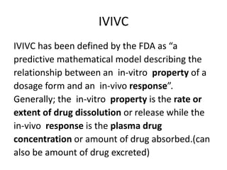 IVIVC
IVIVC has been defined by the FDA as “a
predictive mathematical model describing the
relationship between an in-vitro property of a
dosage form and an in-vivo response”.
Generally; the in-vitro property is the rate or
extent of drug dissolution or release while the
in-vivo response is the plasma drug
concentration or amount of drug absorbed.(can
also be amount of drug excreted)
 