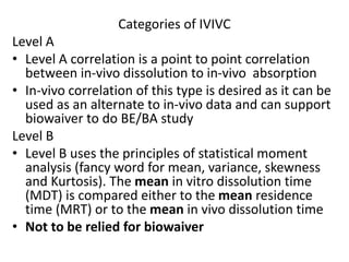Categories of IVIVC
Level A
• Level A correlation is a point to point correlation
between in-vivo dissolution to in-vivo absorption
• In-vivo correlation of this type is desired as it can be
used as an alternate to in-vivo data and can support
biowaiver to do BE/BA study
Level B
• Level B uses the principles of statistical moment
analysis (fancy word for mean, variance, skewness
and Kurtosis). The mean in vitro dissolution time
(MDT) is compared either to the mean residence
time (MRT) or to the mean in vivo dissolution time
• Not to be relied for biowaiver
 