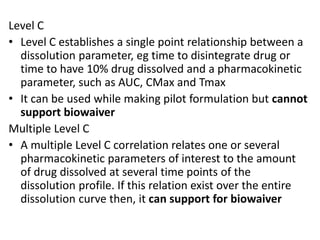 Level C
• Level C establishes a single point relationship between a
dissolution parameter, eg time to disintegrate drug or
time to have 10% drug dissolved and a pharmacokinetic
parameter, such as AUC, CMax and Tmax
• It can be used while making pilot formulation but cannot
support biowaiver
Multiple Level C
• A multiple Level C correlation relates one or several
pharmacokinetic parameters of interest to the amount
of drug dissolved at several time points of the
dissolution profile. If this relation exist over the entire
dissolution curve then, it can support for biowaiver
 