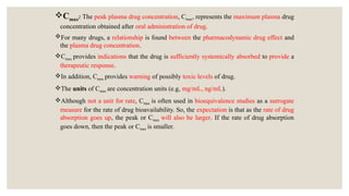 Cmax: The peak plasma drug concentration, Cmax, represents the maximum plasma drug
concentration obtained after oral administration of drug.
For many drugs, a relationship is found between the pharmacodynamic drug effect and
the plasma drug concentration.
Cmax provides indications that the drug is sufficiently systemically absorbed to provide a
therapeutic response.
In addition, Cmax provides warning of possibly toxic levels of drug.
The units of Cmax are concentration units (e.g, mg/mL, ng/mL).
Although not a unit for rate, Cmax is often used in bioequivalence studies as a surrogate
measure for the rate of drug bioavailability. So, the expectation is that as the rate of drug
absorption goes up, the peak or Cmax will also be larger. If the rate of drug absorption
goes down, then the peak or Cmax is smaller.
 