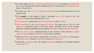 For many drugs, the AUC is directly proportional to dose. For example, if a single dose
of a drug is increased from 250 to 1000 mg, the AUC will also show a fourfold increase
(Figs. 16-5 and 16-6).
In some cases, the AUC is not directly proportional to the administered dose for all
dosage levels.
For example, as the dosage of drug is increased, one of the pathways for drug
elimination may become saturated (Fig. 16-7).
Drug elimination includes the processes of metabolism and excretion.
Drug metabolism is an enzyme-dependent process. For drugs such as salicylate and
phenytoin, continued increase of the dose causes saturation of one of the enzyme
pathways for drug metabolism and consequent prolongation of the elimination half-life.
The AUC thus increases disproportionally to the increase in dose, because a smaller
amount of drug is being eliminated (i.e, more drug is retained).
When the AUC is not directly proportional to the dose, bioavailability of the drug is
difficult to evaluate because drug kinetics may be dose dependent.
Conversely, absorption may also become saturated resulting in lower-than-expected
changes in AUC.
 