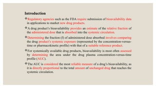 Introduction
Regulatory agencies such as the FDA require submission of bioavailability data
in applications to market new drug products.
A drug product’s bioavailability provides an estimate of the relative fraction of
the administered dose that is absorbed into the systemic circulation.
Determining the fraction (f) of administered dose absorbed involves comparing
the drug product’s systemic exposure (represented by the concentration-versus-
time or pharmacokinetic profile) with that of a suitable reference product.
For systemically available drug products, bioavailability is most often assessed
by determining the area under the drug plasma concentration-versus-time
profile (AUC).
The AUC is considered the most reliable measure of a drug’s bioavailability, as
it is directly proportional to the total amount of unchanged drug that reaches the
systemic circulation.
 