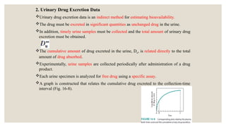 2. Urinary Drug Excretion Data
Urinary drug excretion data is an indirect method for estimating bioavailability.
The drug must be excreted in significant quantities as unchanged drug in the urine.
In addition, timely urine samples must be collected and the total amount of urinary drug
excretion must be obtained.
The cumulative amount of drug excreted in the urine, Du, is related directly to the total
amount of drug absorbed.
Experimentally, urine samples are collected periodically after administration of a drug
product.
Each urine specimen is analyzed for free drug using a specific assay.
A graph is constructed that relates the cumulative drug excreted to the collection-time
interval (Fig. 16-8).
 