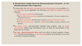 B. Bioequivalence Studies Based On Pharmacodynamic End points—in Vivo
Pharmacodynamic (PD) Comparison
In some cases, the quantitative measurement of a drug in plasma is not available or in
vitro approaches are not applicable. The following criteria for a PD endpoint study are
important:
A dose–response relationship is demonstrated.
The PD effect of the selected dose should be at the rising phase of the dose–response curve,
as shown in Fig. 16-11.
Sufficient measurements should be taken to assure an appropriate PD response profile.
All PD measurement assays should be validated for specificity, accuracy, sensitivity, and
precision.
For locally acting, non-systemically absorbed drug products, such as topical
corticosteroids, plasma drug concentrations may not reflect the bioavailability of the
drug at the site of action.
An acute pharmacodynamic effect, such as an effect on forced expiratory volume,
FEV1 (inhaled bronchodilators), or skin blanching (topical corticosteroids) can be used
as an index of drug bioavailability.
 