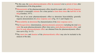 In this case, the acute pharmacodynamic effect is measured over a period of time after
administration of the drug product.
Measurements of the pharmacodynamic effect should be made with sufficient frequency
to permit a reasonable estimate for a time period at least three times the half-life of the
drug (Gardner, 1977).
The use of an acute pharmacodynamic effect to determine bioavailability generally
requires demonstration of a dose–response curve (Fig. 16-11 and Chapter 21).
Bioavailability is determined by characterization of the dose–response curve.
For bioequivalence determination, pharmacodynamic parameters including the total area
under the acute pharmacodynamic effect–time curve, peak pharmacodynamic effect, and
time for peak pharmacodynamic effect are obtained from the pharmacodynamic effect–
time curve (Fig. 16-12).
The onset time and duration of the pharmacokinetic effect may also be included in the
analysis of the data.
 