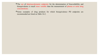 The use of pharmacodynamic endpoints for the determination of bioavailability and
bioequivalence is much more variable than the measurement of plasma or urine drug
concentrations.
Some examples of drug products for which bioequivalence PD endpoints are
recommended are listed on Table 16-2.
 