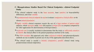 C. Bioequivalence Studies Based On Clinical Endpoints—clinical Endpoint
Study
The clinical endpoint study is the least accurate, least sensitive to bioavailability
differences, and most variable.
A predetermined clinical endpoint is used to evaluate comparative clinical effect in the
chosen patient population.
Highly variable clinical responses require the use of a large number of patient study
subjects, which increases study costs and requires a longer time to complete compared to
the other approaches for determination of bioequivalence.
A placebo arm is usually included to demonstrate that the study is sufficiently sensitive
to identify the clinical effect in the patient population enrolled in the study.
The FDA considers this approach only when analytical methods and pharmacodynamic
methods are not available to permit use of one of the approaches described above.
The clinical study is usually a limited, comparative, parallel clinical study using
predetermined clinical endpoint(s).
 