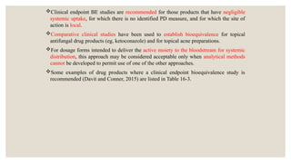 Clinical endpoint BE studies are recommended for those products that have negligible
systemic uptake, for which there is no identified PD measure, and for which the site of
action is local.
Comparative clinical studies have been used to establish bioequivalence for topical
antifungal drug products (eg, ketoconazole) and for topical acne preparations.
For dosage forms intended to deliver the active moiety to the bloodstream for systemic
distribution, this approach may be considered acceptable only when analytical methods
cannot be developed to permit use of one of the other approaches.
Some examples of drug products where a clinical endpoint bioequivalence study is
recommended (Davit and Conner, 2015) are listed in Table 16-3.
 