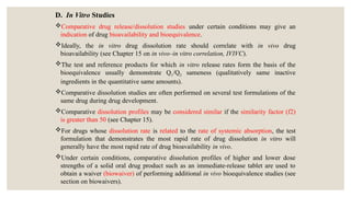 D. In Vitro Studies
Comparative drug release/dissolution studies under certain conditions may give an
indication of drug bioavailability and bioequivalence.
Ideally, the in vitro drug dissolution rate should correlate with in vivo drug
bioavailability (see Chapter 15 on in vivo–in vitro correlation, IVIVC).
The test and reference products for which in vitro release rates form the basis of the
bioequivalence usually demonstrate Q1/Q2 sameness (qualitatively same inactive
ingredients in the quantitative same amounts).
Comparative dissolution studies are often performed on several test formulations of the
same drug during drug development.
Comparative dissolution profiles may be considered similar if the similarity factor (f2)
is greater than 50 (see Chapter 15).
For drugs whose dissolution rate is related to the rate of systemic absorption, the test
formulation that demonstrates the most rapid rate of drug dissolution in vitro will
generally have the most rapid rate of drug bioavailability in vivo.
Under certain conditions, comparative dissolution profiles of higher and lower dose
strengths of a solid oral drug product such as an immediate-release tablet are used to
obtain a waiver (biowaiver) of performing additional in vivo bioequivalence studies (see
section on biowaivers).
 