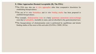 E. Other Approaches Deemed Acceptable (By The FDA)
The FDA may also use in vitro approaches other than comparative dissolution for
establishing bioequivalence.
The use of in vitro biomarkers and in vitro binding studies has been proposed to
establish bioequivalence.
For example, cholestyramine resin is a basic quaternary ammonium anion-exchange
resin that is hydrophilic, insoluble in water, and not absorbed in the gastrointestinal tract.
The bioequivalence of cholestyramine resin is performed by equilibrium and kinetic
binding studies of the resin to bile acid salts (US-FDA, CDER, 2012a).
 