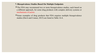 7. Bioequivalence Studies Based On Multiple Endpoints
The FDA may recommend two or more bioequivalence studies, each based on
a different approach, for some drug products with complex delivery systems or
mechanisms of action.
Some examples of drug products that FDA requires multiple bioequivalence
studies (Davit and Conner, 2015) are listed in Table 16-4.
 