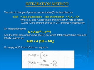 INTEGRATION METHOD
The rate of change of plasma concentration(C) is described as
dc/dt = rate of absorption – rate of elimination = Ka Xa – KX
Where, ka and K absorption and elimination rate constant
Xa and X are amount of drug in GIT and body respectively
On integration,gives
C = A (e-Kt – e-Kat)
And the total area under curve (AUC), for which total integral time zero and
Infinity is given by
AUC = A (1/K – 1/Ka)
Or simply AUC from t=0 to t=∞, equal to
 