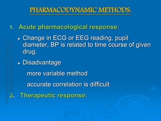 PHARMACODYNAMIC METHODS:
1. Acute pharmacological response:
 Change in ECG or EEG reading, pupil
diameter, BP is related to time course of given
drug.
 Disadvantage
more variable method
accurate correlation is difficult
2. Therapeutic response:
 