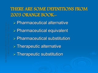 THERE ARE SOME DEFINITIONS FROM
2003 ORANGE BOOK:-
 Pharmaceutical alternative
 Pharmaceutical equivalent
 Pharmaceutical substitution
 Therapeutic alternative
 Therapeutic substitution
 