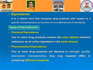  Equivalence:
It is a relative term that compares drug products with respect to a
specific characteristics or function or to a defined set of standards.
Types of Equivalencies
 Chemical Equivalence:
Two or more drug products contain the same labeled chemical
substance as an active ingredient in the same amount.
 Pharmaceutical Equivalence:
Two or more drug products are identical in strength, quality,
dissolution characteristics, they may however differ in
containing different excipients.
 