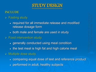 STUDY DESIGN
INCLUDE
 Fasting study
 required for all immediate release and modified
release dosage form
 both male and female are used in study
 Food intervention study
 generally conducted using meal condition
 the test meal is high fat and high calorie meal
 Multiple dose study
 comparing equal dose of test and reference product
 performed in adult, healthy subjects
 