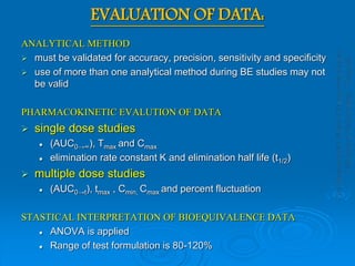 EVALUATION OF DATA:
ANALYTICAL METHOD
 must be validated for accuracy, precision, sensitivity and specificity
 use of more than one analytical method during BE studies may not
be valid
PHARMACOKINETIC EVALUTION OF DATA
 single dose studies
 (AUC0→∞), Tmax and Cmax
 elimination rate constant K and elimination half life (t1/2)
 multiple dose studies
 (AUC0→t), tmax , Cmin, Cmax and percent fluctuation
STASTICAL INTERPRETATION OF BIOEQUIVALENCE DATA
 ANOVA is applied
 Range of test formulation is 80-120%
 