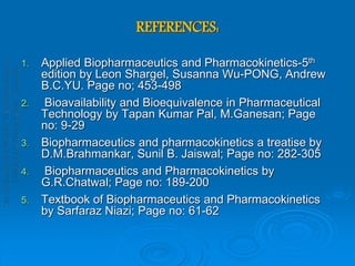 REFERENCES:
1. Applied Biopharmaceutics and Pharmacokinetics-5th
edition by Leon Shargel, Susanna Wu-PONG, Andrew
B.C.YU. Page no; 453-498
2. Bioavailability and Bioequivalence in Pharmaceutical
Technology by Tapan Kumar Pal, M.Ganesan; Page
no: 9-29
3. Biopharmaceutics and pharmacokinetics a treatise by
D.M.Brahmankar, Sunil B. Jaiswal; Page no: 282-305
4. Biopharmaceutics and Pharmacokinetics by
G.R.Chatwal; Page no: 189-200
5. Textbook of Biopharmaceutics and Pharmacokinetics
by Sarfaraz Niazi; Page no: 61-62
 