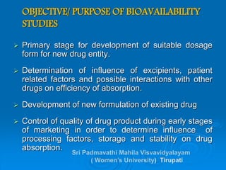 OBJECTIVE/ PURPOSE OF BIOAVAILABILITY
STUDIES
 Primary stage for development of suitable dosage
form for new drug entity.
 Determination of influence of excipients, patient
related factors and possible interactions with other
drugs on efficiency of absorption.
 Development of new formulation of existing drug
 Control of quality of drug product during early stages
of marketing in order to determine influence of
processing factors, storage and stability on drug
absorption.
 