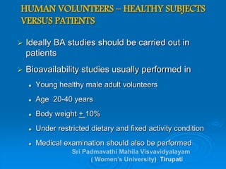 HUMAN VOLUNTEERS – HEALTHY SUBJECTS
VERSUS PATIENTS
 Ideally BA studies should be carried out in
patients
 Bioavailability studies usually performed in
 Young healthy male adult volunteers
 Age 20-40 years
 Body weight + 10%
 Under restricted dietary and fixed activity condition
 Medical examination should also be performed
 