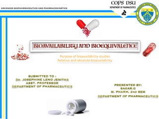 COPS DSU
DEPARTMENT OF PHARMACEUTICS
SUBMITTED TO :
Dr. JOSEPHINE LENO JENITHA
ASST. PROFESSOR
DEPARTMENT OF PHARMACEUTICS PRESENTED BY:
SAGAR.G
M. PHARM, 2nd SEM
DEPARTMENT OF PHARMACEUTICs
ADVANCED BIOPHARMACEUTICS AND PHARMACOKINETICS
BIOAVAILABILITY AND BIOEQUIVALENCE
Purpose of bioavailability studies
Relative and absolute bioavailability
 
