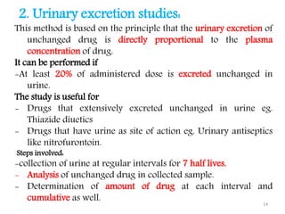 2. Urinary excretion studies:
This method is based on the principle that the urinary excretion of
unchanged drug is directly proportional to the plasma
concentration of drug.
It can be performed if
-At least 20% of administered dose is excreted unchanged in
urine.
The study is useful for
- Drugs that extensively excreted unchanged in urine eg.
Thiazide diuetics
- Drugs that have urine as site of action eg. Urinary antiseptics
like nitrofurontoin.
Steps involved:
-collection of urine at regular intervals for 7 half lives.
- Analysis of unchanged drug in collected sample.
- Determination of amount of drug at each interval and
cumulative as well.
14
 