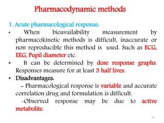 1. Acute pharmacological response:
• When bioavailability measurement by
pharmacokinetic methods is difficult, inaccurate or
non reproducible this method is used. Such as ECG,
EEG, Pupil diameter etc.
• It can be determined by dose response graphs.
Responses measure for at least 3 half lives.
• Disadvantages:
- Pharmacological response is variable and accurate
correlation drug and formulation is difficult.
-Observed response may be due to active
metabolite.
Pharmacodynamic methods
16
 