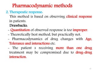 17
2. Therapeutic response:
This method is based on observing clinical response
in patients.
Drawbacks:
- Quantitation of observed response is too improper.
- Theoretically best method, but practically not.
- Pharmacodynamics of drug changes with Age,
Tolerance and interactions etc.
- The patient s receiving more than one drug
treatment may be compromised due to drug-drug
interaction.
Pharmacodynamic methods
 