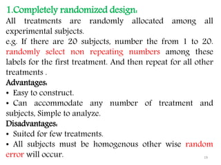 19
1.Completely randomized design:
All treatments are randomly allocated among all
experimental subjects.
e.g. If there are 20 subjects, number the from 1 to 20.
randomly select non repeating numbers among these
labels for the first treatment. And then repeat for all other
treatments .
Advantages:
• Easy to construct.
• Can accommodate any number of treatment and
subjects, Simple to analyze.
Disadvantages:
• Suited for few treatments.
• All subjects must be homogenous other wise random
error will occur.
 
