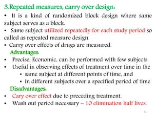 3.Repeated measures, carry over design:
• It is a kind of randomized block design where same
subject serves as a block.
• Same subject utilized repeatedly for each study period so
called as repeated measure design.
• Carry over effects of drugs are measured.
Advantages:
• Precise, Economic, can be performed with few subjects.
• Useful in observing effects of treatment over time in the
• same subject at different points of time, and
• in different subjects over a specified period of time
Disadvantages:
• Cary over effect due to preceding treatment.
• Wash out period necessary – 10 elimination half lives.
21
 