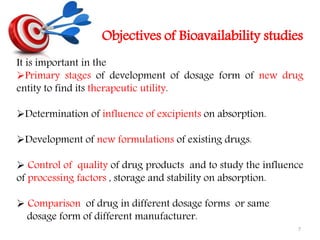 Objectives of Bioavailability studies
It is important in the
Primary stages of development of dosage form of new drug
entity to find its therapeutic utility.
Determination of influence of excipients on absorption.
Development of new formulations of existing drugs.
 Control of quality of drug products and to study the influence
of processing factors , storage and stability on absorption.
 Comparison of drug in different dosage forms or same
dosage form of different manufacturer.
7
 