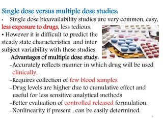 Single dose versus multiple dose studies:
• Single dose bioavailability studies are very common, easy,
less exposure to drugs, less tedious.
• However it is difficult to predict the
steady state characteristics and inter
subject variability with these studies.
Advantages of multiple dose study:
-Accurately reflects manner in which drug will be used
clinically.
-Requires collection of few blood samples.
-Drug levels are higher due to cumulative effect and
useful for less sensitive analytical methods
-Better evaluation of controlled released formulation.
-Nonlinearity if present , can be easily determined.
9
 