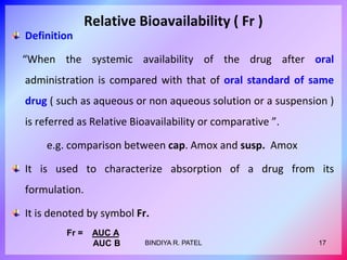 Relative Bioavailability ( Fr )
Definition
“When the systemic availability of the drug after oral
administration is compared with that of oral standard of same
drug ( such as aqueous or non aqueous solution or a suspension )
is referred as Relative Bioavailability or comparative ”.
e.g. comparison between cap. Amox and susp. Amox
It is used to characterize absorption of a drug from its
formulation.
It is denoted by symbol Fr.
Fr = AUC A
AUC B 17
BINDIYA R. PATEL
 