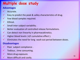 Multiple dose study
Advantages
 Accurate.
 Easy to predict the peak & valley characteristics of drug.
 Few blood samples required.
 Ethical.
 Small inter subject variability .
 Better evaluation of controlled release formulations.
 Can detect non linearity in pharmacokinetics.
 Higher blood levels ( d/t cumulative effect ).
 Eliminates the need for long wash out period between doses.
Disadvantages
 Poor subject compliance .
 Tedious , time consuming.
 More drug exposure.
 More difficult and costly.
19
 