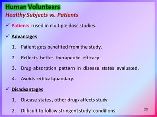  Patients : used in multiple dose studies.
 Advantages
1. Patient gets benefited from the study.
2. Reflects better therapeutic efficacy.
3. Drug absorption pattern in disease states evaluated.
4. Avoids ethical quandary.
 Disadvantages
1. Disease states , other drugs affects study
2. Difficult to follow stringent study conditions. 20
 