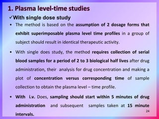 1. Plasma level-time studies
• The method is based on the assumption of 2 dosage forms that
exhibit superimposable plasma level time profiles in a group of
subject should result in identical therapeutic activity.
• With single does study, the method requires collection of serial
blood samples for a period of 2 to 3 biological half lives after drug
administration, their analysis for drug concentration and making a
plot of concentration versus corresponding time of sample
collection to obtain the plasma level – time profile.
• With i.v. Does, sampling should start within 5 minutes of drug
administration and subsequent samples taken at 15 minute
intervals.
With single dose study
24
 