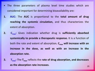 • The three parameters of plasma level time studies which are
considered important for determining bioavailability are:
1. AUC: The AUC is proportional to the total amount of drug
reaching the systemic circulation, and thus characterizes the
extent of absorption.
2. Cmax: Gives indication whether drug is sufficiently absorbed
systemically to provide a therapeutic response. It is a function of
both the rate and extent of absorption. Cmax will increase with an
increase in the dose, as well as with an increase in the
absorption rate.
3. Tmax: The Tmax reflects the rate of drug absorption, and decreases
as the absorption rate increases. 25
 