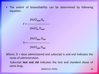• The extent of bioavailability can be determined by following
equation:
[AUC]oral Div
F = ------------------------
[AUC]iv Doral
[AUC]test Dstd
Fr = -----------------------
[AUC]test Dstd
Where, D = dose administered and subscript iv and oral indicates the
route of administration.
Subscript test and std indicates the test and standard doses of
same drug .
26
BINDIYA R. PATEL
 