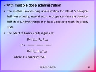 With multiple dose administration
• The method involves drug administration for atleast 5 biological
half lives a dosing interval equal to or greater than the biological
half life (i.e. Adminstration of at least 5 doses) to reach the steady
state.
• The extent of bioavailability is given as:
[AUC]test Dstd τ test
Fr = ----------------------------
[AUC]test Dstd τ std
where, τ = dosing interval
27
BINDIYA R. PATEL
 