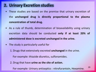 2. Urinary Excretion studies
• These studies are based on the premise that urinary excretion of
the unchanged drug is directly proportional to the plasma
concentration of total drug.
• As a rule of thumb, determination of bioavailability using urinary
excretion data should be conducted only if at least 20% of
administered dose is excreted unchanged in the urine.
• The study is particularly useful for
1. Drugs that extensively excreted unchanged in the urine.
For example: thiazide diuretics, sulfonamides.
2. Drug that have urine as the site of action.
For example: Urinary antiseptics : nitrofurantoin, Hexamine.
29
 