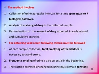  The method involves
1. Collection of urine at regular intervals for a time span equal to 7
biological half lives.
2. Analysis of unchanged drug in the collected sample.
3. Determination of the amount of drug excreted in each interval
and cumulative excreted.
 For obtaining valid result following criteria must be followed
1. At each sample collection, total emptying of the bladder is
necessary to avoid errors.
2. Frequent sampling of urine is also essential in the beginning.
3. The fraction excreted unchanged in urine must remain constant.
30
 