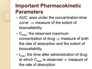 Important Pharmacokinetic
Parameters
 AUC: area under the concentration-time
curve measure of the extent of
bioavailability
 Cmax: the observed maximum
concentration of drug measure of both
the rate of absorption and the extent of
bioavailability
 tmax: the time after administration of drug
at which Cmax is observed measure of
the rate of absorption
 