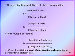  The extent of bioavailability is calculated from equation
[Xu∞]oral x D iv
F = -------------------------------
[ Xu∞]iv x D oral
[Xu∞]test x D std
Fr = -------------------------------
[ Xu∞]std x D test
[Xu,ss]test x D std x τ test
Fr = -----------------------------------
[ Xu,ss]std x D test x τ std
 With multiple dose study
 Where (Xu,ss) is the amount of drug excreted unchanged during
a single interval at steady state. 33
 