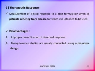 2 ) Therapeutic Response :
 Measurement of clinical response to a drug formulation given to
patients suffering from disease for which it is intended to be used.
 Disadvantages :
1. Improper quantification of observed response.
2. Bioequivalence studies are usually conducted using a crossover
design.
35
BINDIYA R. PATEL
 