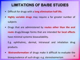 • Difficult for drugs with a long elimination half life.
• Highly variable drugs may require a far greater number of
subjects
• Drugs that are administered by routes other than the oral
route drugs/dosage forms that are intended for local effects
have minimal systemic bioavailability.
E.g. ophthalmic, dermal, intranasal and inhalation drug
products.
• Biotransformation of drugs make it difficult to evaluate the
bioequivalence of such drugs: e.g. stereoisomerism
36
 