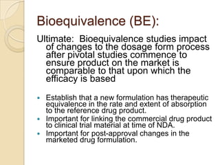 Bioequivalence (BE):
Ultimate: Bioequivalence studies impact
of changes to the dosage form process
after pivotal studies commence to
ensure product on the market is
comparable to that upon which the
efficacy is based
 Establish that a new formulation has therapeutic
equivalence in the rate and extent of absorption
to the reference drug product.
 Important for linking the commercial drug product
to clinical trial material at time of NDA.
 Important for post-approval changes in the
marketed drug formulation.
 
